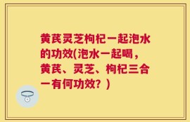 黄芪灵芝枸杞一起泡水的功效(泡水一起喝，黄芪、灵芝、枸杞三合一有何功效？)