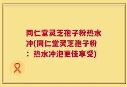 同仁堂灵芝孢子粉热水冲(同仁堂灵芝孢子粉：热水冲泡更佳享受)