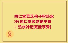 同仁堂灵芝孢子粉热水冲(同仁堂灵芝孢子粉：热水冲泡更佳享受)