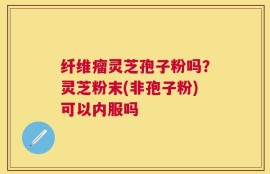 纤维瘤灵芝孢子粉吗？灵芝粉末(非孢子粉)可以内服吗