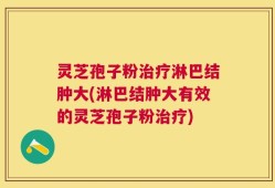 灵芝孢子粉治疗淋巴结肿大(淋巴结肿大有效的灵芝孢子粉治疗)