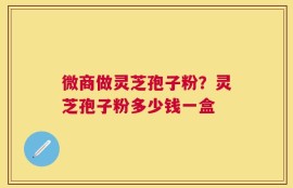 微商做灵芝孢子粉？灵芝孢子粉多少钱一盒