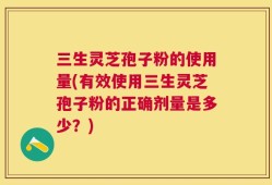 三生灵芝孢子粉的使用量(有效使用三生灵芝孢子粉的正确剂量是多少？)