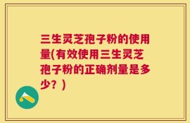 三生灵芝孢子粉的使用量(有效使用三生灵芝孢子粉的正确剂量是多少？)