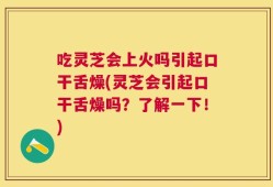 吃灵芝会上火吗引起口干舌燥(灵芝会引起口干舌燥吗？了解一下！)