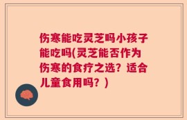 伤寒能吃灵芝吗小孩子能吃吗(灵芝能否作为伤寒的食疗之选？适合儿童食用吗？)