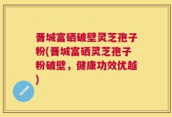 晋城富硒破壁灵芝孢子粉(晋城富硒灵芝孢子粉破壁，健康功效优越)