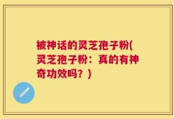 被神话的灵芝孢子粉(灵芝孢子粉：真的有神奇功效吗？)