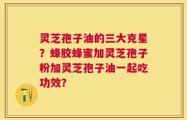 灵芝孢子油的三大克星？蜂胶蜂蜜加灵芝孢子粉加灵芝孢子油一起吃功效？