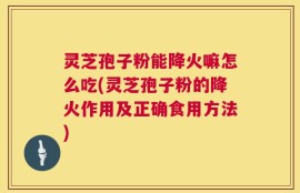 灵芝孢子粉能降火嘛怎么吃(灵芝孢子粉的降火作用及正确食用方法)