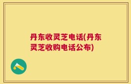 丹东收灵芝电话(丹东灵芝收购电话公布)