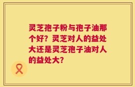 灵芝孢子粉与孢子油那个好？灵芝对人的益处大还是灵芝孢子油对人的益处大？