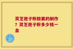 灵芝孢子粉胶囊的制作？灵芝孢子粉多少钱一盒