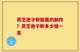 灵芝孢子粉胶囊的制作？灵芝孢子粉多少钱一盒