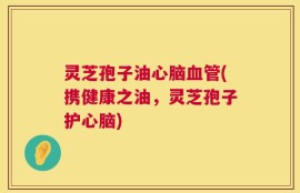 灵芝孢子油心脑血管(携健康之油，灵芝孢子护心脑)