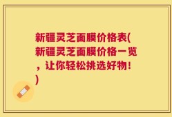 新疆灵芝面膜价格表(新疆灵芝面膜价格一览，让你轻松挑选好物！)