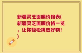 新疆灵芝面膜价格表(新疆灵芝面膜价格一览，让你轻松挑选好物！)