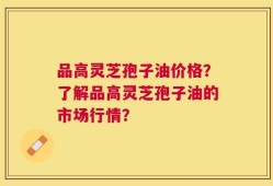 品高灵芝孢子油价格？了解品高灵芝孢子油的市场行情？