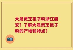 大晟灵芝孢子粉浙江磐安？了解大晟灵芝孢子粉的产地和特点？