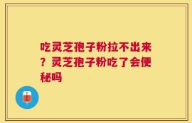 吃灵芝孢子粉拉不出来？灵芝孢子粉吃了会便秘吗