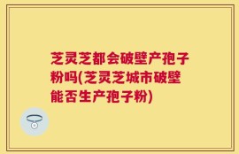 芝灵芝都会破壁产孢子粉吗(芝灵芝城市破壁能否生产孢子粉)