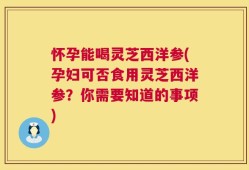 怀孕能喝灵芝西洋参(孕妇可否食用灵芝西洋参？你需要知道的事项)