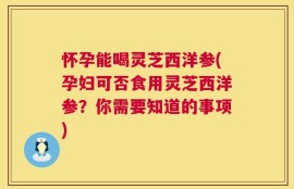 怀孕能喝灵芝西洋参(孕妇可否食用灵芝西洋参？你需要知道的事项)