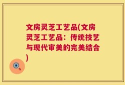 文房灵芝工艺品(文房灵芝工艺品：传统技艺与现代审美的完美结合)