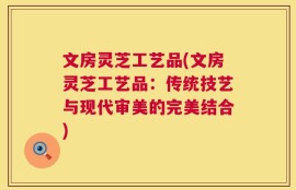 文房灵芝工艺品(文房灵芝工艺品：传统技艺与现代审美的完美结合)