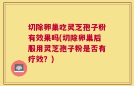 切除卵巢吃灵芝孢子粉有效果吗(切除卵巢后服用灵芝孢子粉是否有疗效？)