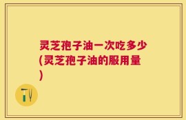 灵芝孢子油一次吃多少(灵芝孢子油的服用量)