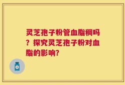 灵芝孢子粉管血脂稠吗？探究灵芝孢子粉对血脂的影响？