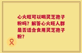 心火旺可以喝灵芝孢子粉吗？解答心火旺人群是否适合食用灵芝孢子粉？