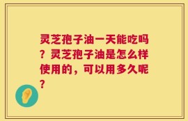 灵芝孢子油一天能吃吗？灵芝孢子油是怎么样使用的，可以用多久呢？