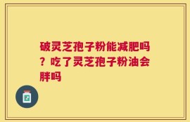 破灵芝孢子粉能减肥吗？吃了灵芝孢子粉油会胖吗