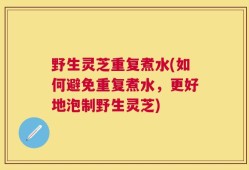 野生灵芝重复煮水(如何避免重复煮水，更好地泡制野生灵芝)