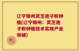 辽宁锦州灵芝孢子粉种植(辽宁锦州：灵芝孢子粉种植技术实现产业突破)