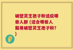 破壁灵芝孢子粉适应哪些人群 (适合哪些人服用破壁灵芝孢子粉？)