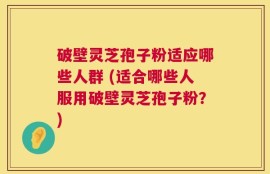 破壁灵芝孢子粉适应哪些人群 (适合哪些人服用破壁灵芝孢子粉？)
