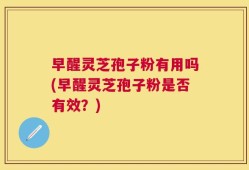 早醒灵芝孢子粉有用吗(早醒灵芝孢子粉是否有效？)