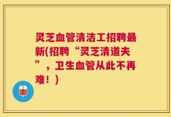 灵芝血管清洁工招聘最新(招聘“灵芝清道夫”，卫生血管从此不再难！)