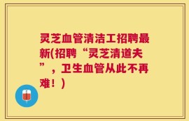灵芝血管清洁工招聘最新(招聘“灵芝清道夫”，卫生血管从此不再难！)