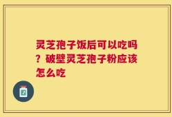 灵芝孢子饭后可以吃吗？破壁灵芝孢子粉应该怎么吃