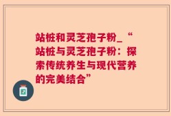 站桩和灵芝孢子粉_“站桩与灵芝孢子粉：探索传统养生与现代营养的完美结合”