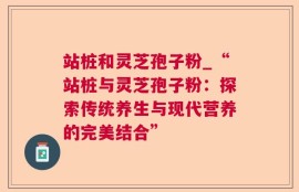 站桩和灵芝孢子粉_“站桩与灵芝孢子粉：探索传统养生与现代营养的完美结合”