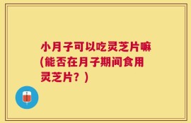 小月子可以吃灵芝片嘛(能否在月子期间食用灵芝片？)