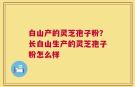 白山产的灵芝孢子粉？长白山生产的灵芝孢子粉怎么样