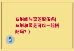 石斛能与灵芝配伍吗(石斛和灵芝可以一起搭配吗？)