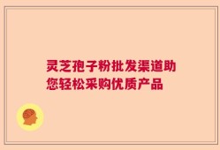 灵芝孢子粉批发渠道助您轻松采购优质产品