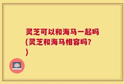 灵芝可以和海马一起吗(灵芝和海马相容吗？)